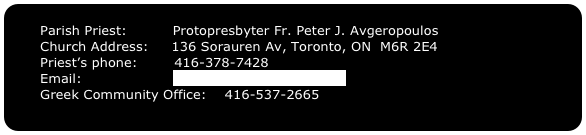     Parish Priest:          Protopresbyter Fr. Peter J. Avgeropoulos
    Church Address:     136 Sorauren Av, Toronto, ON  M6R 2E4
    Priest’s phone:        416-378-7428
    Email:                    fatherpeter@sympatico.ca
    Greek Community Office:    416-537-2665
